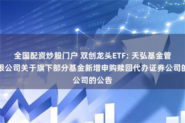 全国配资炒股门户 双创龙头ETF: 天弘基金管理有限公司关于旗下部分基金新增申购赎回代办证券公司的公告