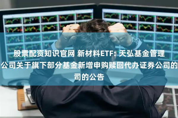 股票配资知识官网 新材料ETF: 天弘基金管理有限公司关于旗下部分基金新增申购赎回代办证券公司的公告