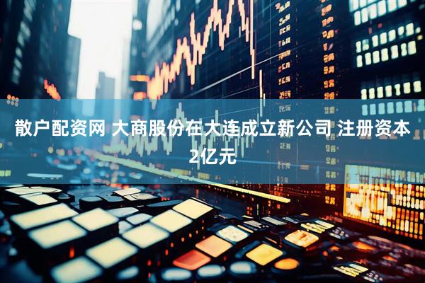 散户配资网 大商股份在大连成立新公司 注册资本2亿元