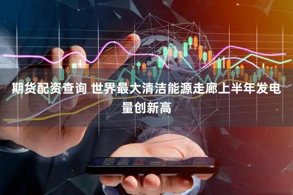 期货配资查询 世界最大清洁能源走廊上半年发电量创新高