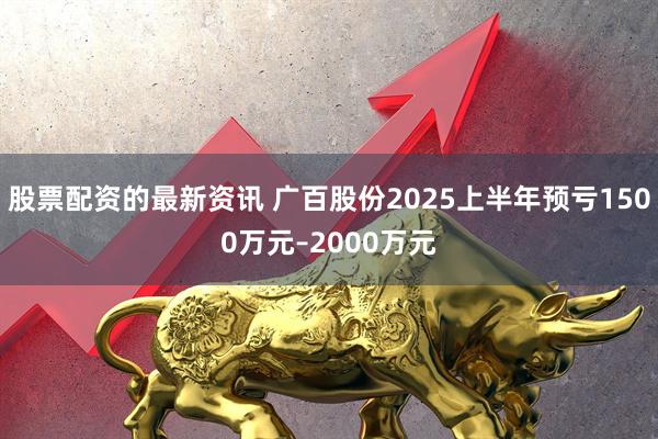 股票配资的最新资讯 广百股份2025上半年预亏1500万元–2000万元