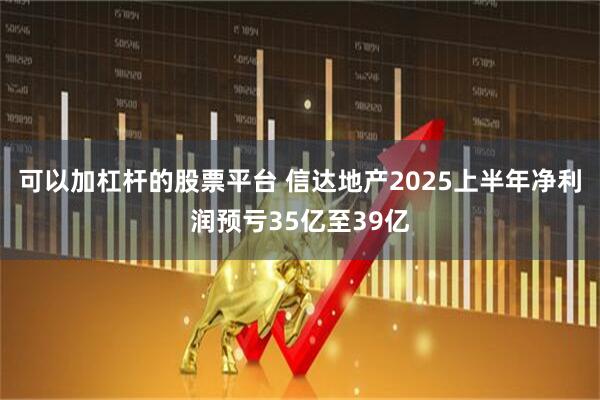 可以加杠杆的股票平台 信达地产2025上半年净利润预亏35亿至39亿
