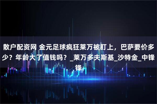 散户配资网 金元足球疯狂莱万被盯上，巴萨要价多少？年龄大了值钱吗？_莱万多夫斯基_沙特金_中锋