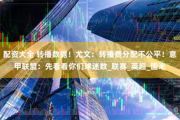 配资大全 转播数据！尤文：转播费分配不公平！意甲联盟：先看看你们球迷数_联赛_英超_国米