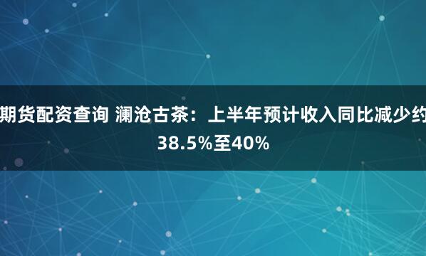期货配资查询 澜沧古茶：上半年预计收入同比减少约38.5%至40%