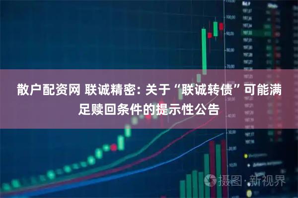 散户配资网 联诚精密: 关于“联诚转债”可能满足赎回条件的提示性公告