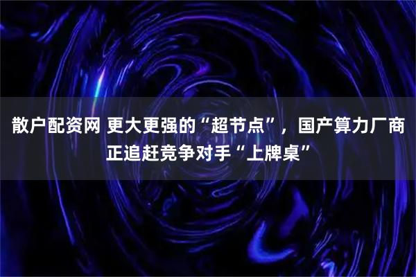 散户配资网 更大更强的“超节点”，国产算力厂商正追赶竞争对手“上牌桌”