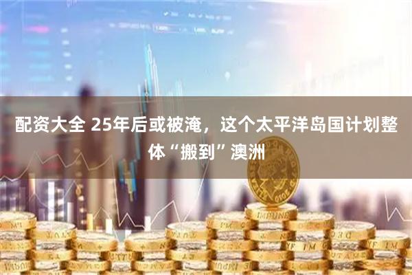 配资大全 25年后或被淹，这个太平洋岛国计划整体“搬到”澳洲