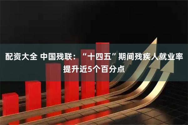 配资大全 中国残联：“十四五”期间残疾人就业率提升近5个百分点
