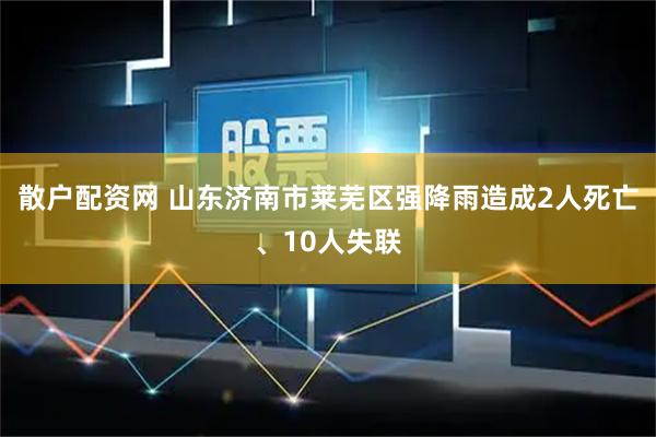 散户配资网 山东济南市莱芜区强降雨造成2人死亡、10人失联