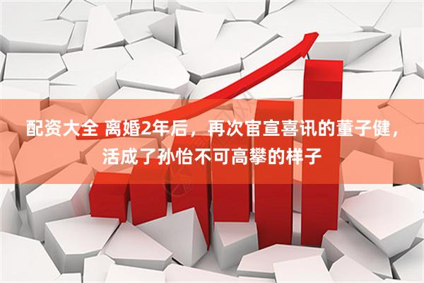 配资大全 离婚2年后，再次官宣喜讯的董子健，活成了孙怡不可高攀的样子