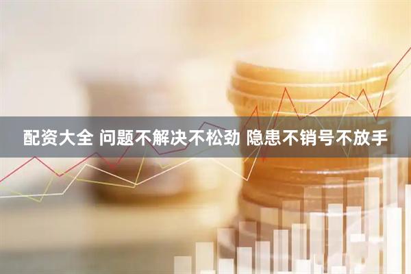 配资大全 问题不解决不松劲 隐患不销号不放手
