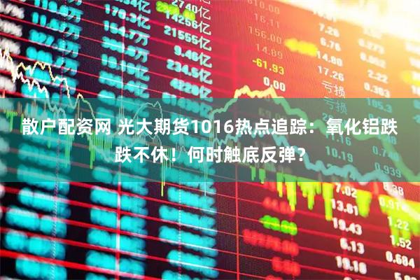 散户配资网 光大期货1016热点追踪：氧化铝跌跌不休！何时触底反弹？