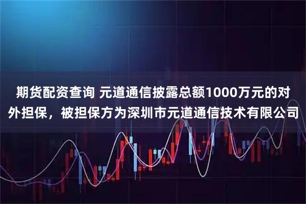 期货配资查询 元道通信披露总额1000万元的对外担保，被担保方为深圳市元道通信技术有限公司