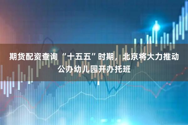 期货配资查询 “十五五”时期，北京将大力推动公办幼儿园开办托班