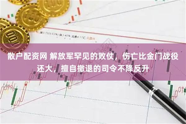 散户配资网 解放军罕见的败仗，伤亡比金门战役还大，擅自撤退的司令不降反升